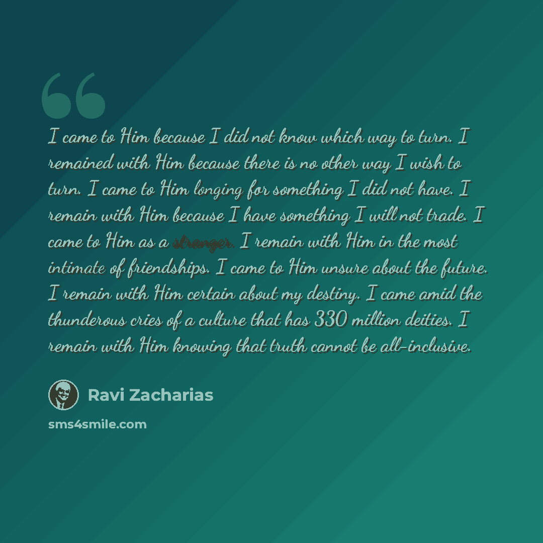 “I came to Him because I did not know which way to turn. I remained with Him because there is no other way I wish to turn. I came to Him longing for something I did not have. I remain with Him because I have something I will not trade. I came to Him as a stranger. I remain with Him in the most…” quote by Ravi Zacharias