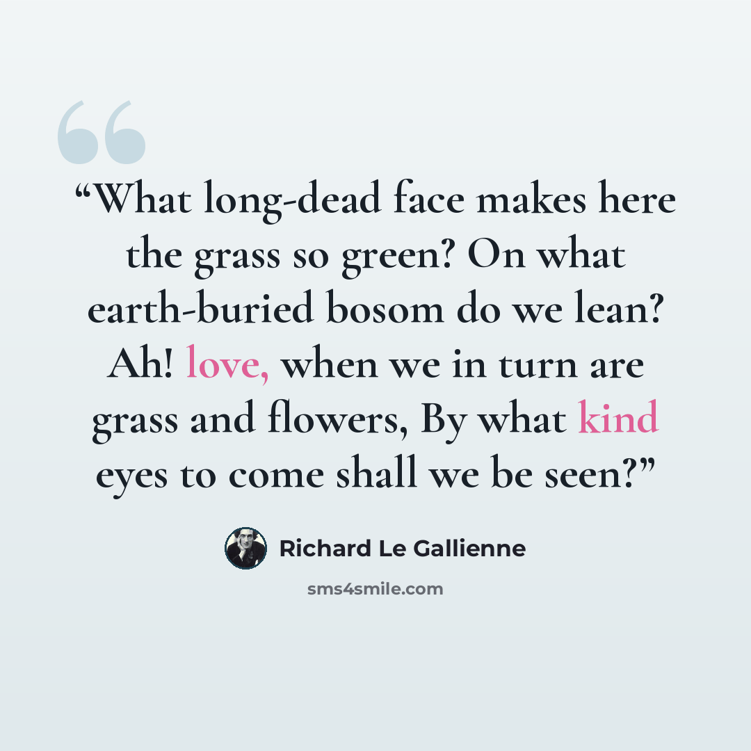 “What long-dead face makes here the grass so green? On what earth-buried bosom do we lean? Ah! love, when we in turn are grass and flowers, By what kind eyes to come shall we be seen?” quote by Richard Le Gallienne