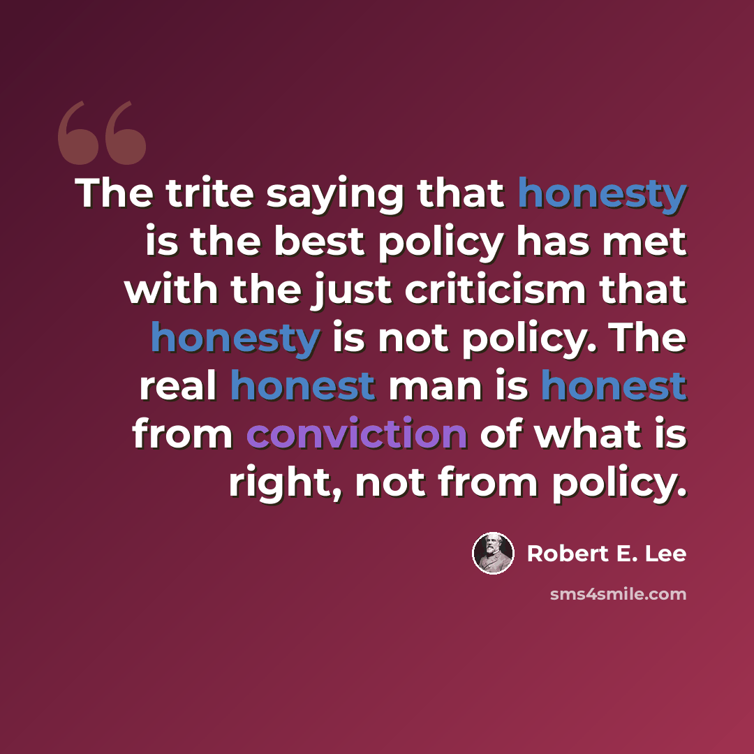 “The trite saying that honesty is the best policy has met with the just criticism that honesty is not policy. The real honest man is honest from conviction of what is right, not from policy.” quote by Robert E. Lee
