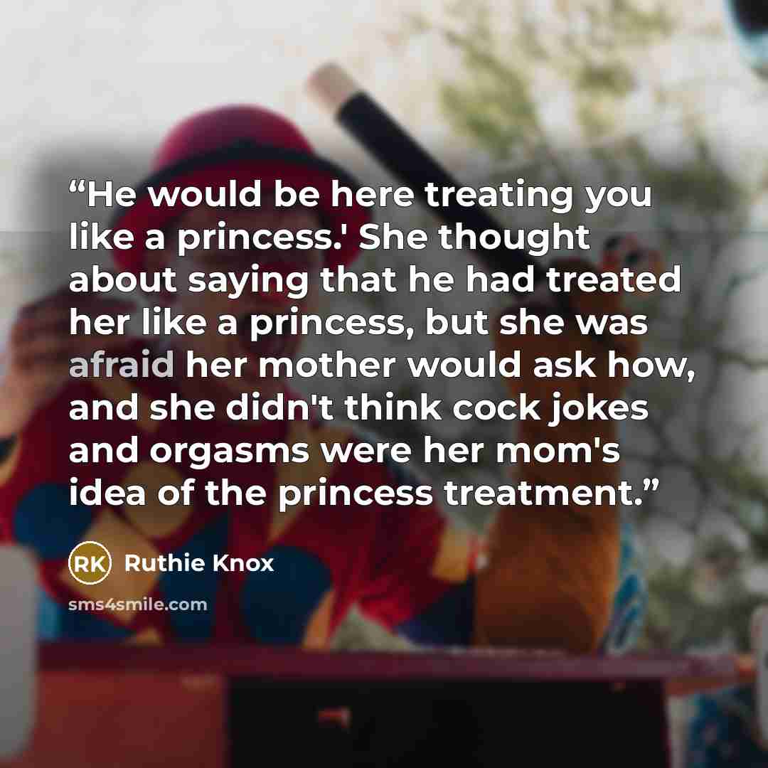 “He would be here treating you like a princess.' She thought about saying that he had treated her like a princess, but she was afraid her mother would ask how, and she didn't think cock jokes and orgasms were her mom's idea of the princess treatment.” quote by Ruthie Knox