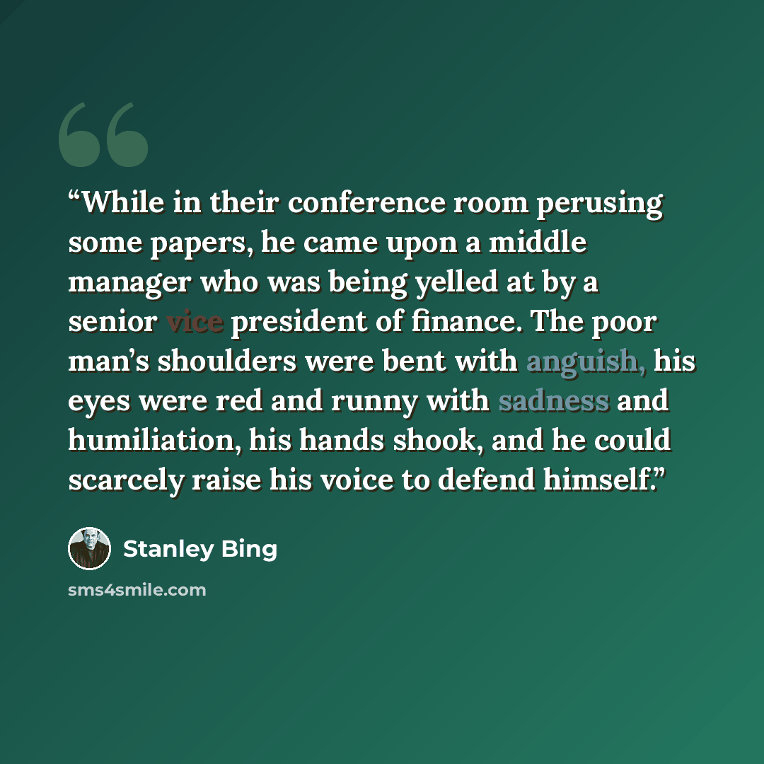 “While in their conference room perusing some papers, he came upon a middle manager who was being yelled at by a senior vice president of finance. The poor man’s shoulders were bent with anguish, his eyes were red and runny with sadness and humiliation, his hands shook, and he could scarcely raise…” quote by Stanley Bing