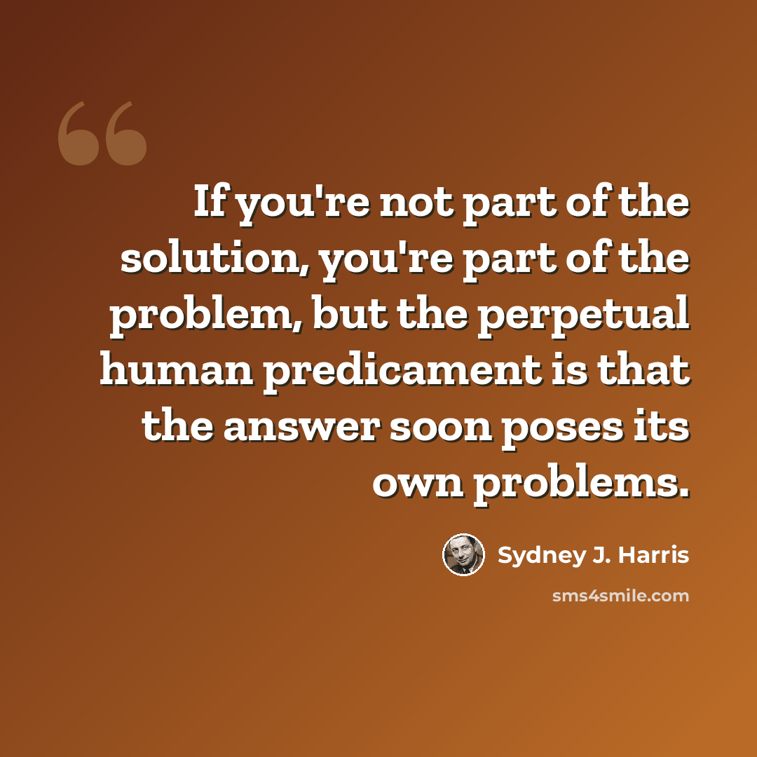 “If you're not part of the solution, you're part of the problem, but the perpetual human predicament is that the answer soon poses its own problems.” quote by Sydney J. Harris