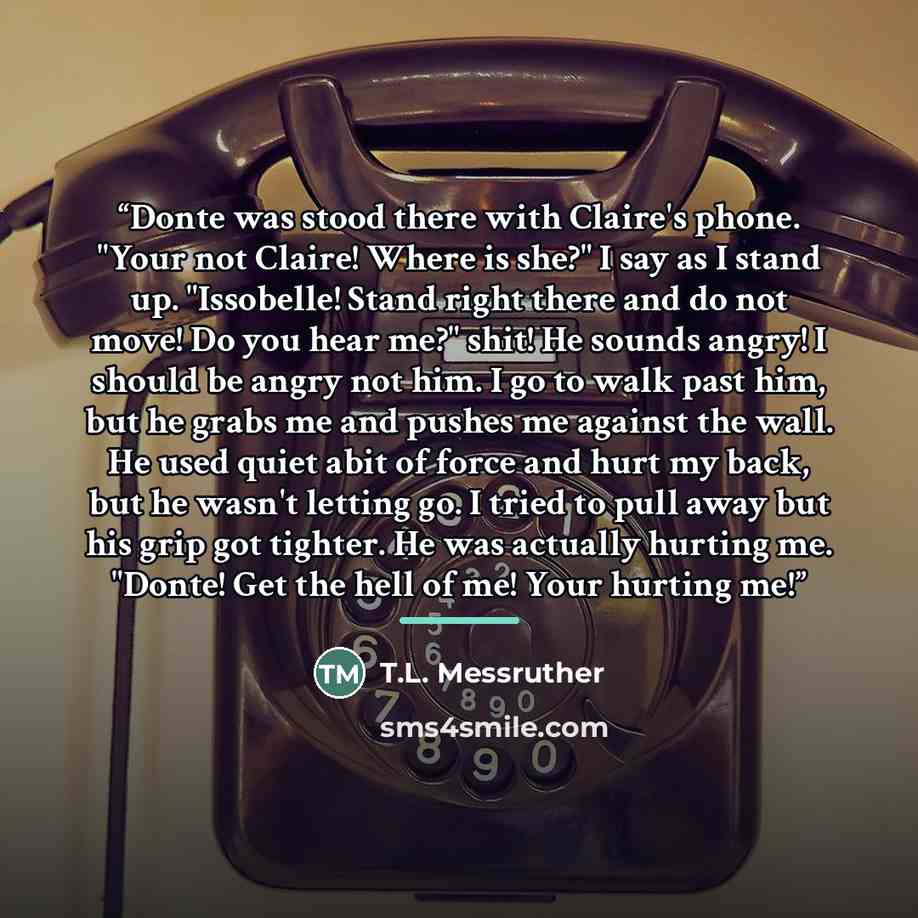 “Donte was stood there with Claire's phone. "Your not Claire! Where is she?" I say as I stand up. "Issobelle! Stand right there and do not move! Do you hear me?" shit! He sounds angry! I should be angry not him. I go to walk past him, but he grabs me and pushes me against the wall. He used quiet…” quote by T.L. Messruther