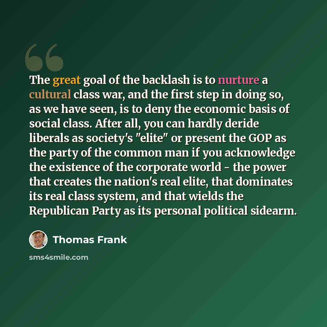 “The great goal of the backlash is to nurture a cultural class war, and the first step in doing so, as we have seen, is to deny the economic basis of social class. After all, you can hardly deride liberals as society's "elite" or present the GOP as the party of the common man if you acknowledge the…” quote by Thomas Frank