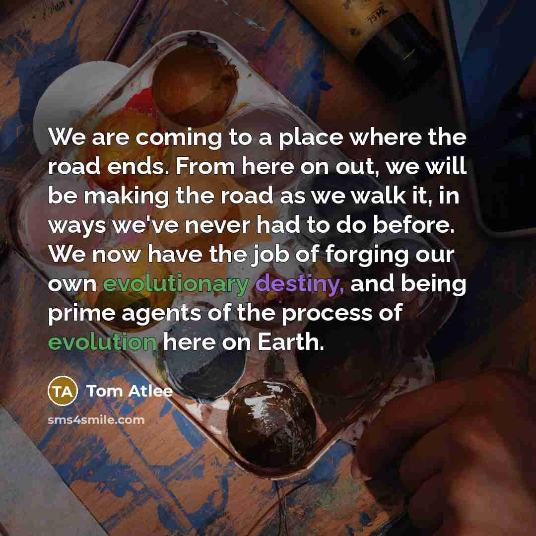 “We are coming to a place where the road ends. From here on out, we will be making the road as we walk it, in ways we've never had to do before. We now have the job of forging our own evolutionary destiny, and being prime agents of the process of evolution here on Earth.” quote by Tom Atlee