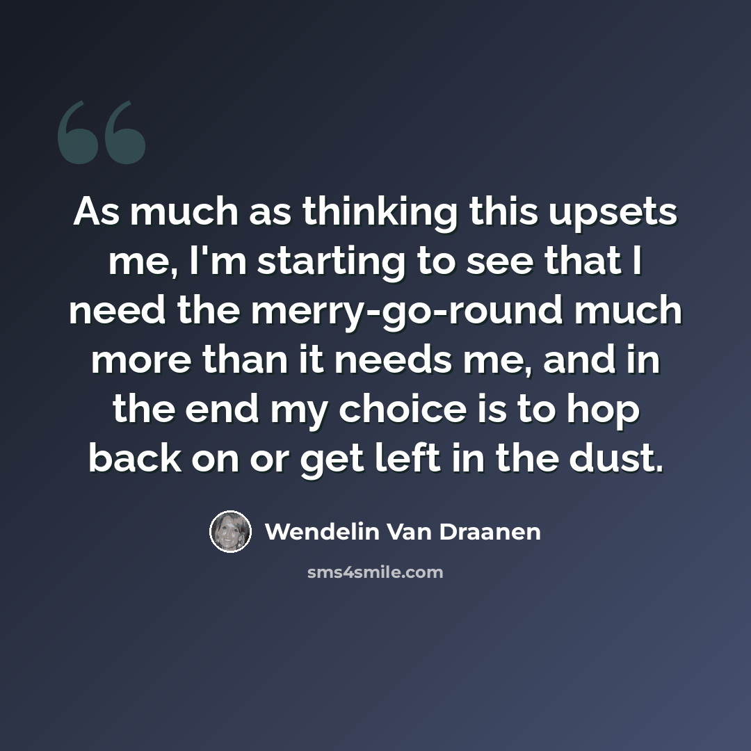 “As much as thinking this upsets me, I'm starting to see that I need the merry-go-round much more than it needs me, and in the end my choice is to hop back on or get left in the dust.” quote by Wendelin Van Draanen
