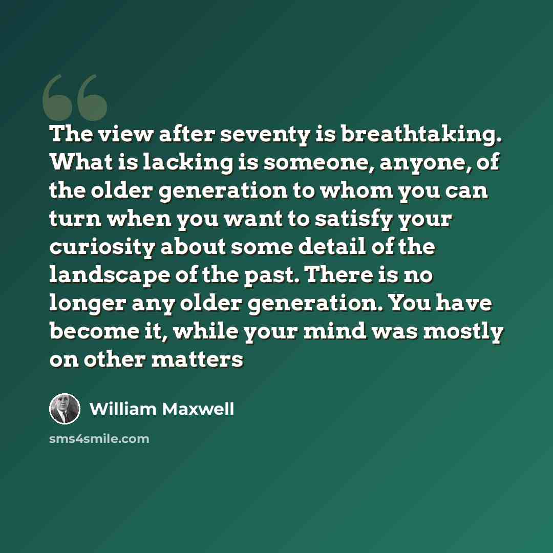 “The view after seventy is breathtaking. What is lacking is someone, anyone, of the older generation to whom you can turn when you want to satisfy your curiosity about some detail of the landscape of the past. There is no longer any older generation. You have become it, while your mind was mostly…” quote by William Maxwell