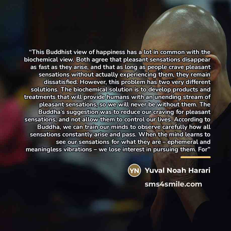 “This Buddhist view of happiness has a lot in common with the biochemical view. Both agree that pleasant sensations disappear as fast as they arise, and that as long as people crave pleasant sensations without actually experiencing them, they remain dissatisfied. However, this problem has two very…” quote by Yuval Noah Harari