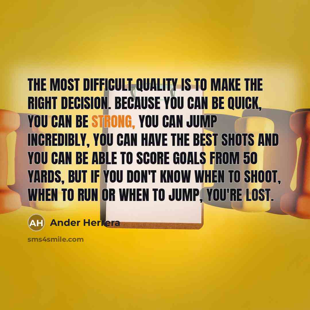 “The most difficult quality is to make the right decision. Because you can be quick, you can be strong, you can jump incredibly, you can have the best shots and you can be able to score goals from 50 yards, but if you don't know when to shoot, when to run or when to jump, you're lost.” quote by Ander Herrera