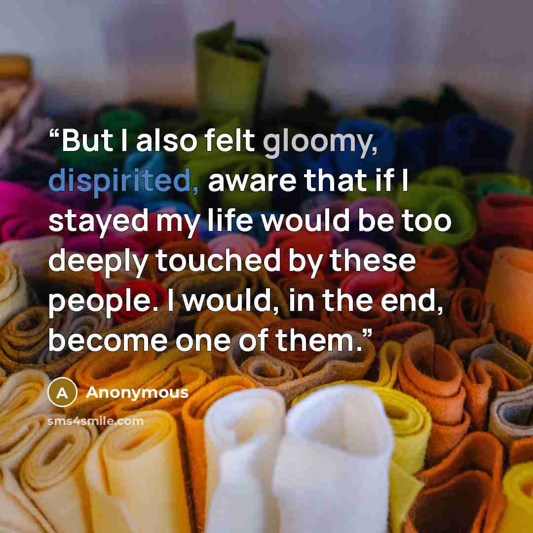 “But I also felt gloomy, dispirited, aware that if I stayed my life would be too deeply touched by these people. I would, in the end, become one of them.” quote by Anonymous