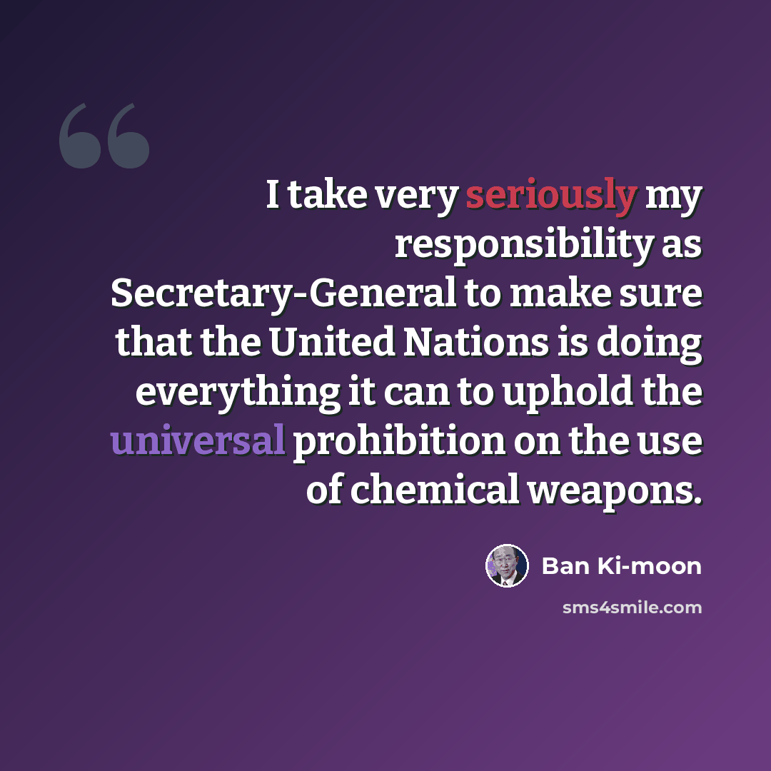 “I take very seriously my responsibility as Secretary-General to make sure that the United Nations is doing everything it can to uphold the universal prohibition on the use of chemical weapons.” quote by Ban Ki-moon