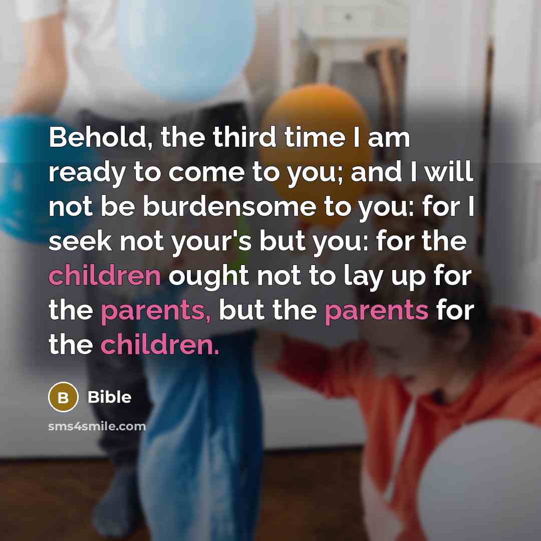 “Behold, the third time I am ready to come to you; and I will not be burdensome to you: for I seek not your's but you: for the children ought not to lay up for the parents, but the parents for the children.” quote by Bible