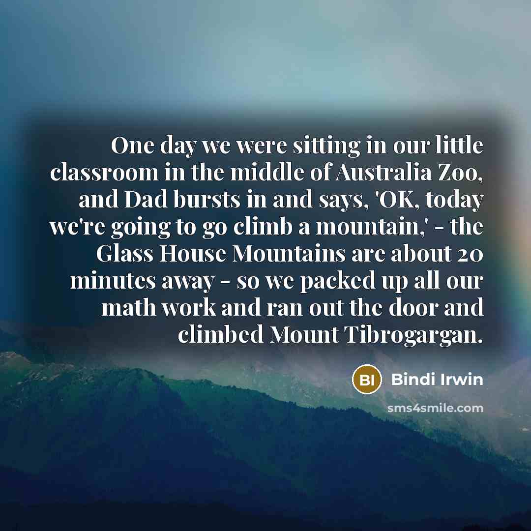 “One day we were sitting in our little classroom in the middle of Australia Zoo, and Dad bursts in and says, 'OK, today we're going to go climb a mountain,' - the Glass House Mountains are about 20 minutes away - so we packed up all our math work and ran out the door and climbed Mount Tibrogargan.” quote by Bindi Irwin