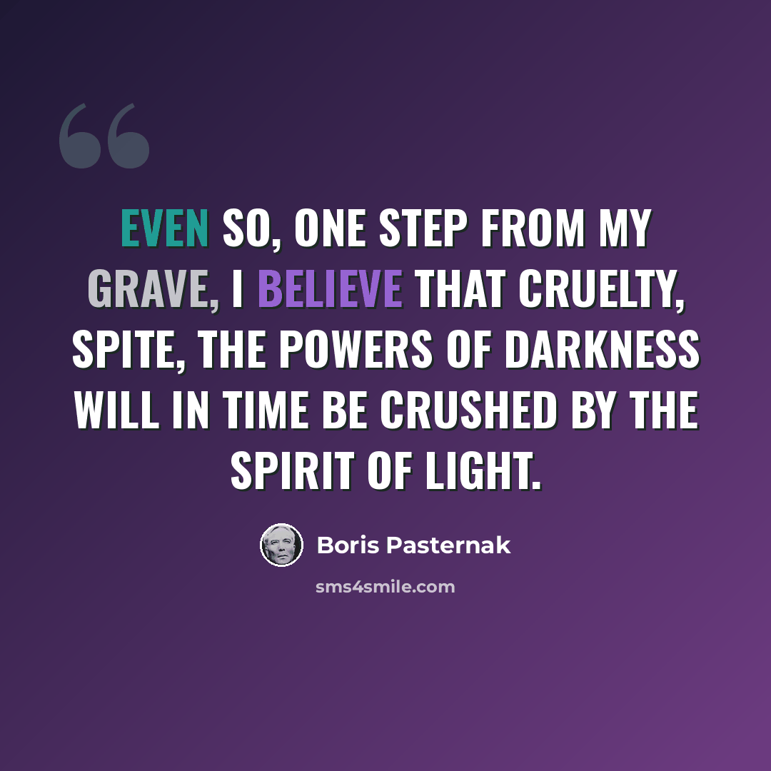 “Even so, one step from my grave, I believe that cruelty, spite, The powers of darkness will in time Be crushed by the spirit of light.” quote by Boris Pasternak