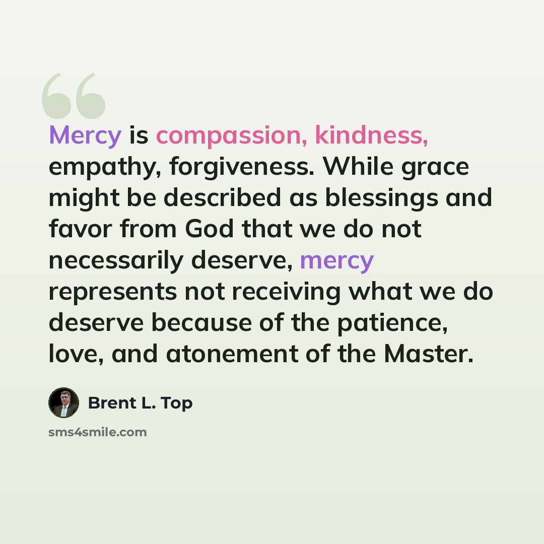 “Mercy is compassion, kindness, empathy, forgiveness. While grace might be described as blessings and favor from God that we do not necessarily deserve, mercy represents not receiving what we do deserve because of the patience, love, and atonement of the Master.” quote by Brent L. Top