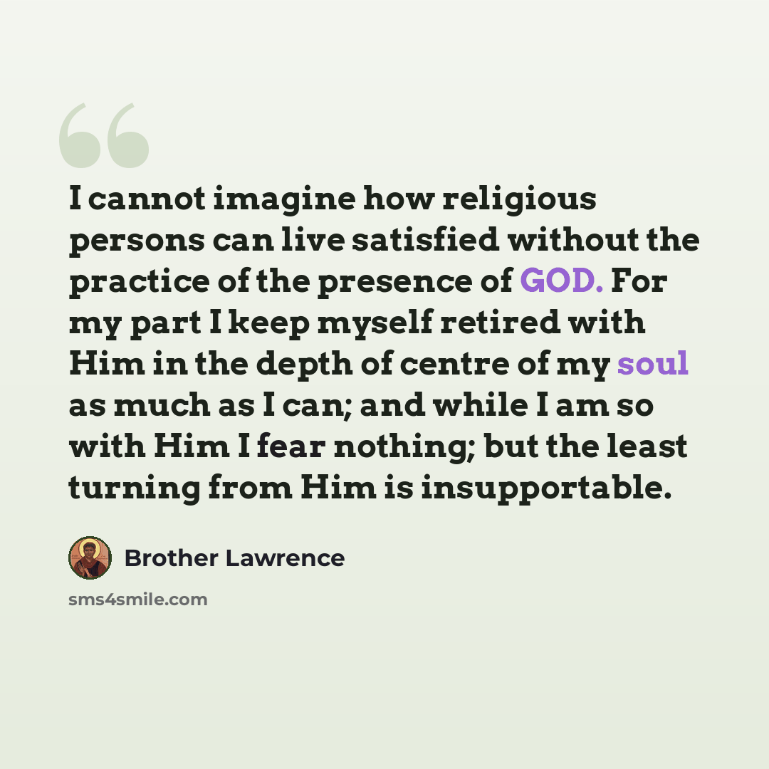 “I cannot imagine how religious persons can live satisfied without the practice of the presence of GOD. For my part I keep myself retired with Him in the depth of centre of my soul as much as I can; and while I am so with Him I fear nothing; but the least turning from Him is insupportable.” quote by Brother Lawrence