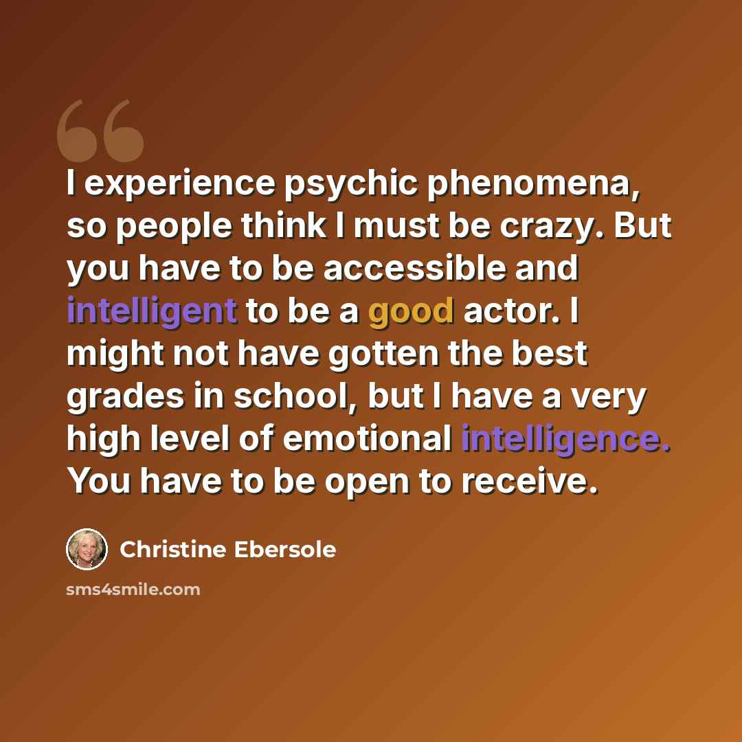 “I experience psychic phenomena, so people think I must be crazy. But you have to be accessible and intelligent to be a good actor. I might not have gotten the best grades in school, but I have a very high level of emotional intelligence. You have to be open to receive.” quote by Christine Ebersole