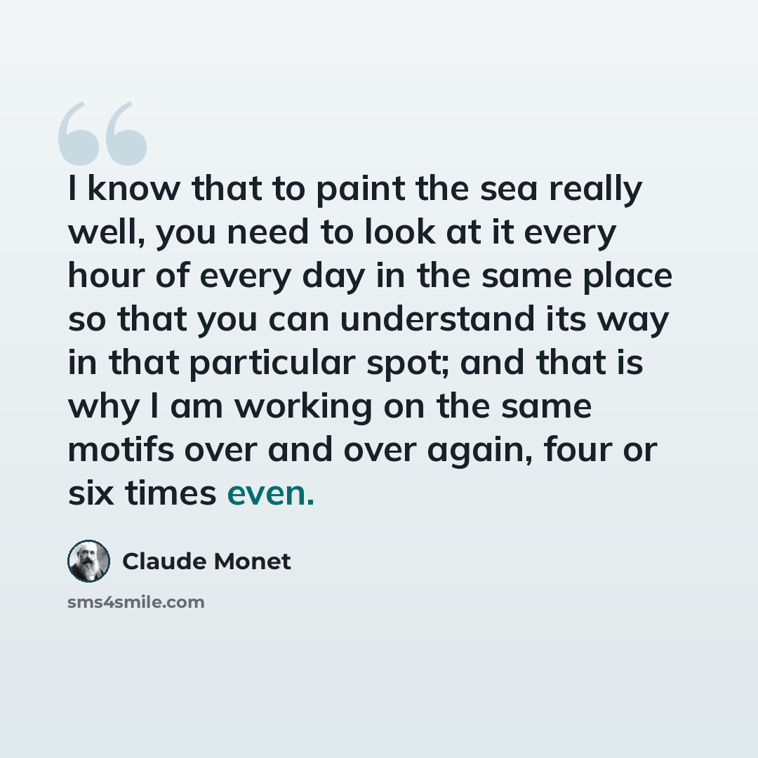 “I know that to paint the sea really well, you need to look at it every hour of every day in the same place so that you can understand its way in that particular spot; and that is why I am working on the same motifs over and over again, four or six times even.” quote by Claude Monet