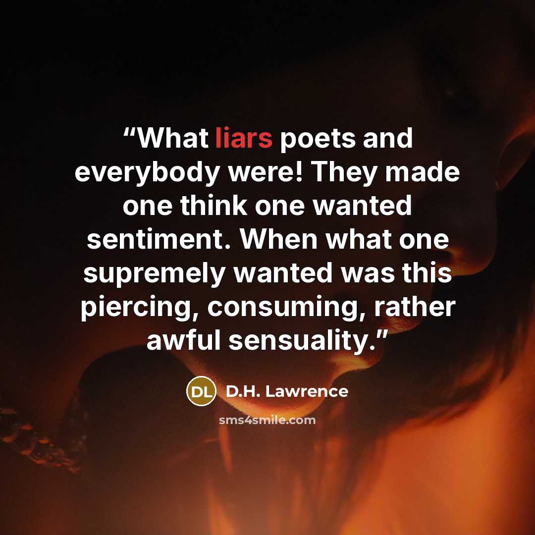 “What liars poets and everybody were! They made one think one wanted sentiment. When what one supremely wanted was this piercing, consuming, rather awful sensuality.” quote by D.H. Lawrence