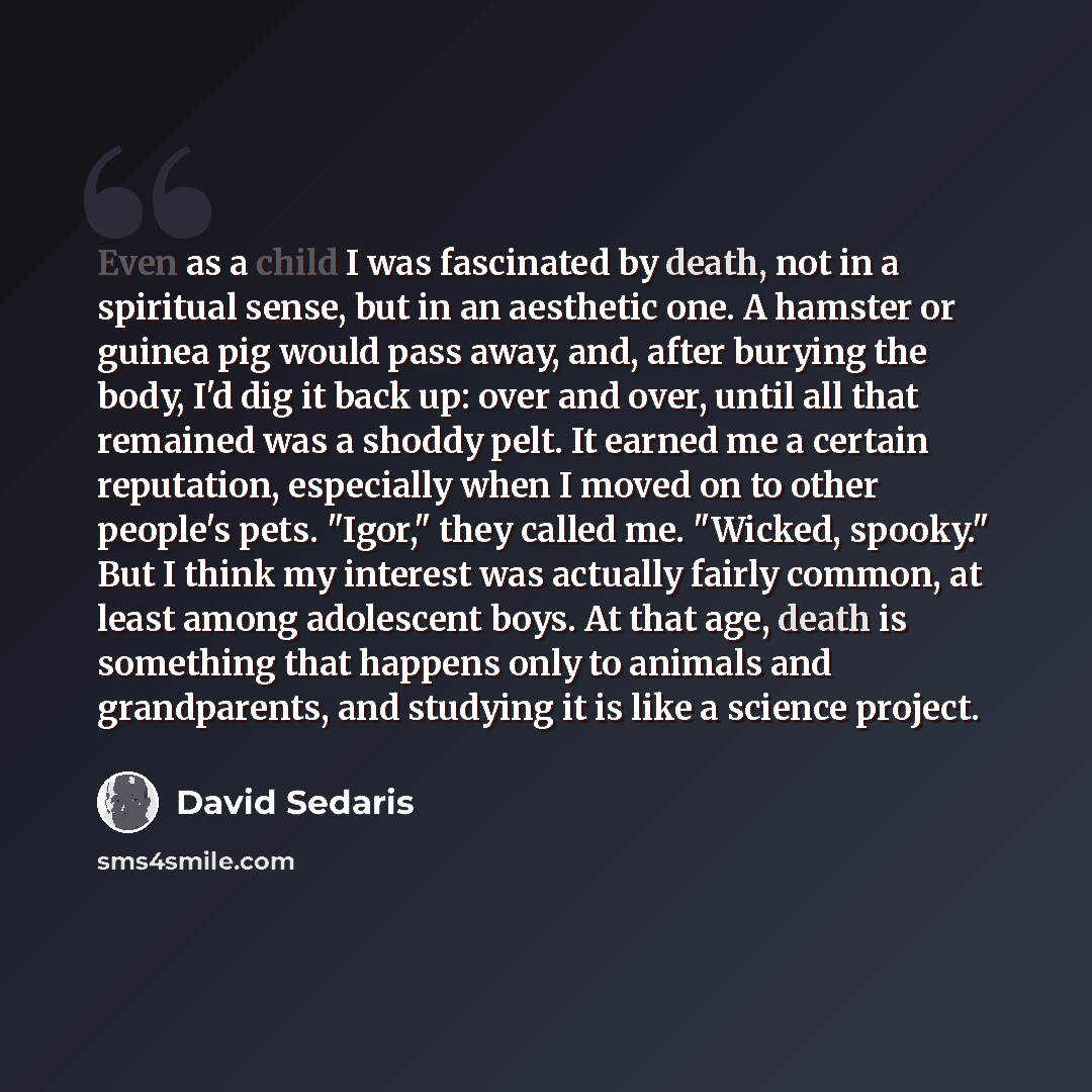 “Even as a child I was fascinated by death, not in a spiritual sense, but in an aesthetic one. A hamster or guinea pig would pass away, and, after burying the body, I'd dig it back up: over and over, until all that remained was a shoddy pelt. It earned me a certain reputation, especially when I…” quote by David Sedaris