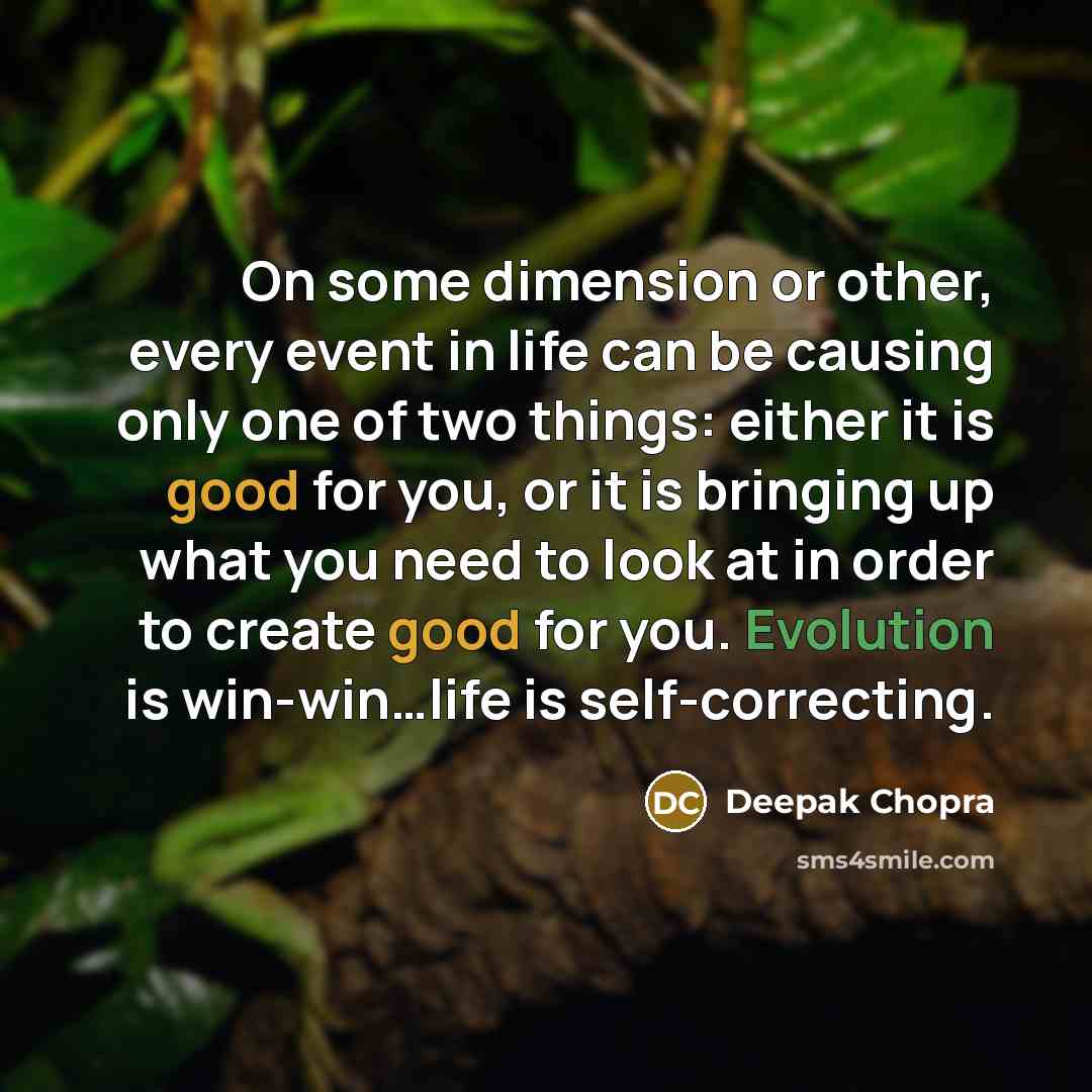 “On some dimension or other, every event in life can be causing only one of two things: either it is good for you, or it is bringing up what you need to look at in order to create good for you. Evolution is win-win…life is self-correcting.” quote by Deepak Chopra