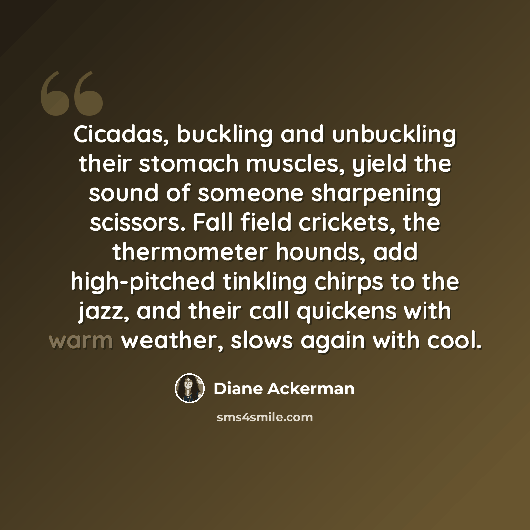 “Cicadas, buckling and unbuckling their stomach muscles, yield the sound of someone sharpening scissors. Fall field crickets, the thermometer hounds, add high-pitched tinkling chirps to the jazz, and their call quickens with warm weather, slows again with cool.” quote by Diane Ackerman