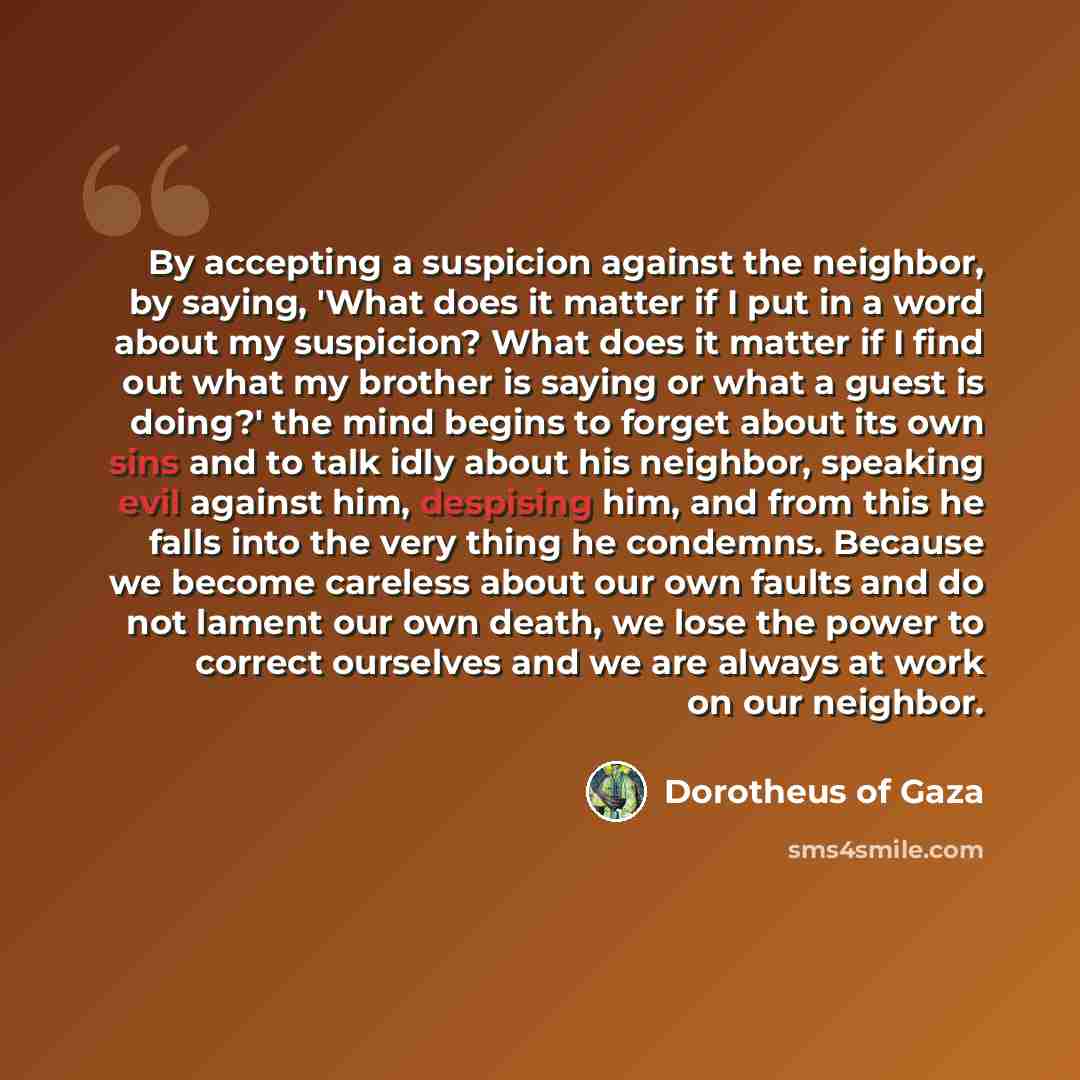 “By accepting a suspicion against the neighbor, by saying, 'What does it matter if I put in a word about my suspicion? What does it matter if I find out what my brother is saying or what a guest is doing?' the mind begins to forget about its own sins and to talk idly about his neighbor, speaking…” quote by Dorotheus of Gaza