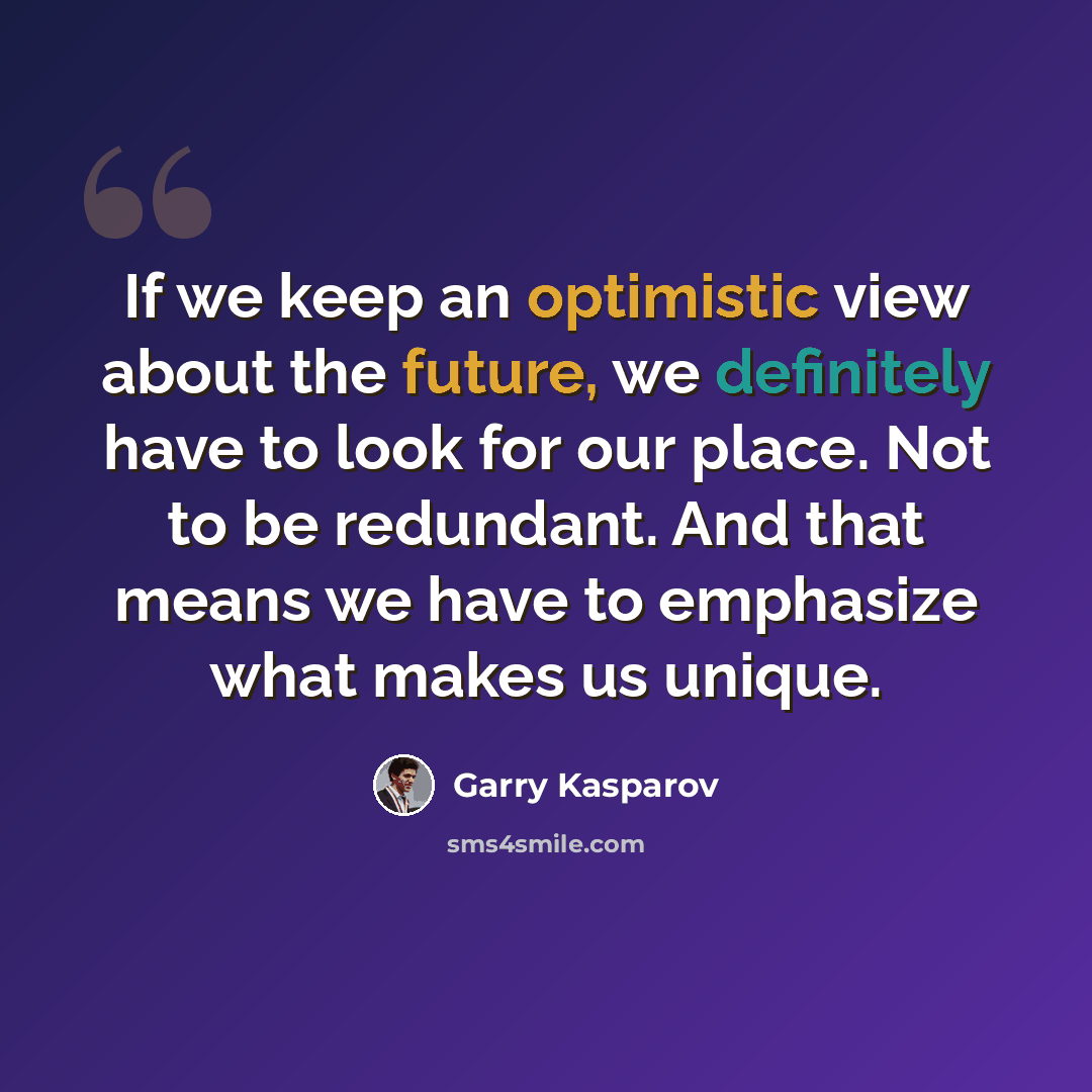 “If we keep an optimistic view about the future, we definitely have to look for our place. Not to be redundant. And that means we have to emphasize what makes us unique.” quote by Garry Kasparov