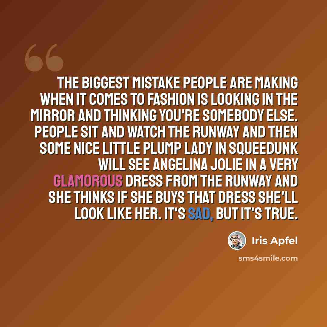 “The biggest mistake people are making when it comes to fashion is looking in the mirror and thinking you're somebody else. People sit and watch the runway and then some nice little plump lady in Squeedunk will see Angelina Jolie in a very glamorous dress from the runway and she thinks if she buys…” quote by Iris Apfel