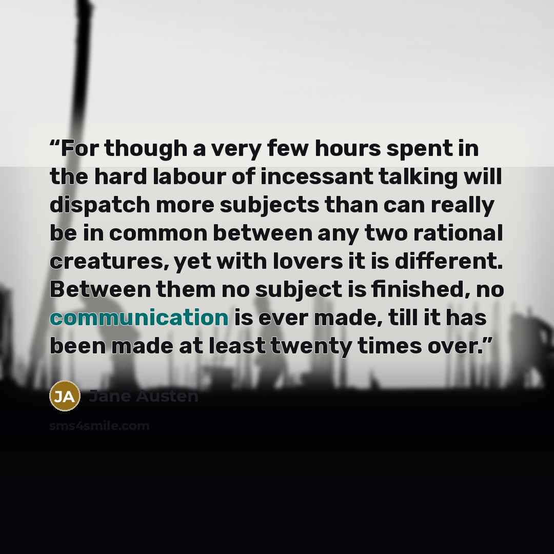 “For though a very few hours spent in the hard labour of incessant talking will dispatch more subjects than can really be in common between any two rational creatures, yet with lovers it is different. Between them no subject is finished, no communication is ever made, till it has been made at least…” quote by Jane Austen