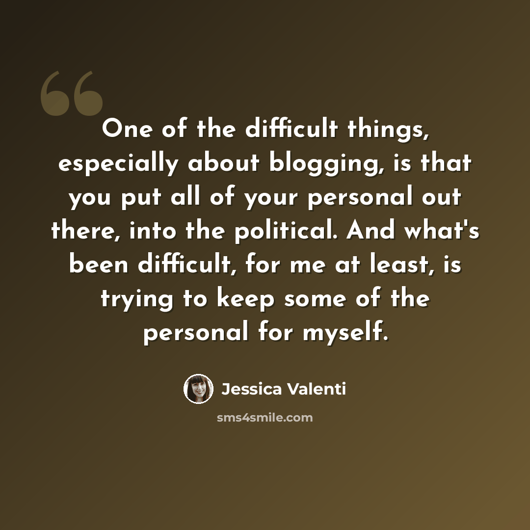 “One of the difficult things, especially about blogging, is that you put all of your personal out there, into the political. And what's been difficult, for me at least, is trying to keep some of the personal for myself.” quote by Jessica Valenti