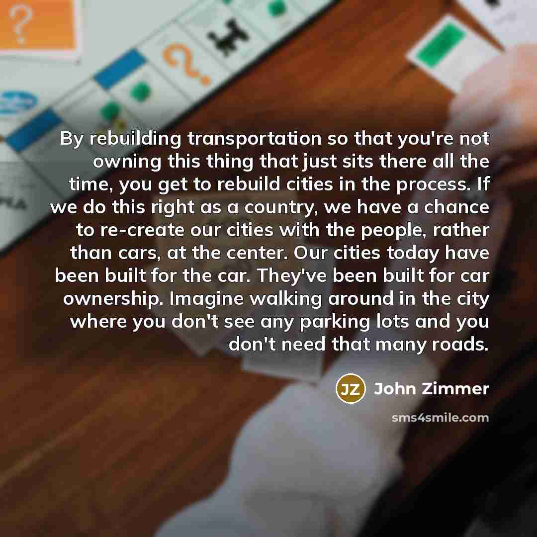 “By rebuilding transportation so that you're not owning this thing that just sits there all the time, you get to rebuild cities in the process. If we do this right as a country, we have a chance to re-create our cities with the people, rather than cars, at the center. Our cities today have been…” quote by John Zimmer