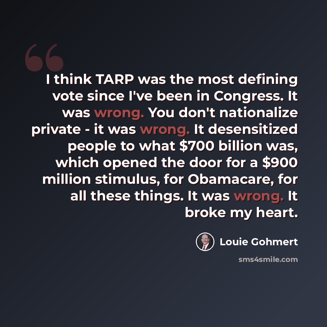 “I think TARP was the most defining vote since I've been in Congress. It was wrong. You don't nationalize private - it was wrong. It desensitized people to what $700 billion was, which opened the door for a $900 million stimulus, for Obamacare, for all these things. It was wrong. It broke my heart.” quote by Louie Gohmert