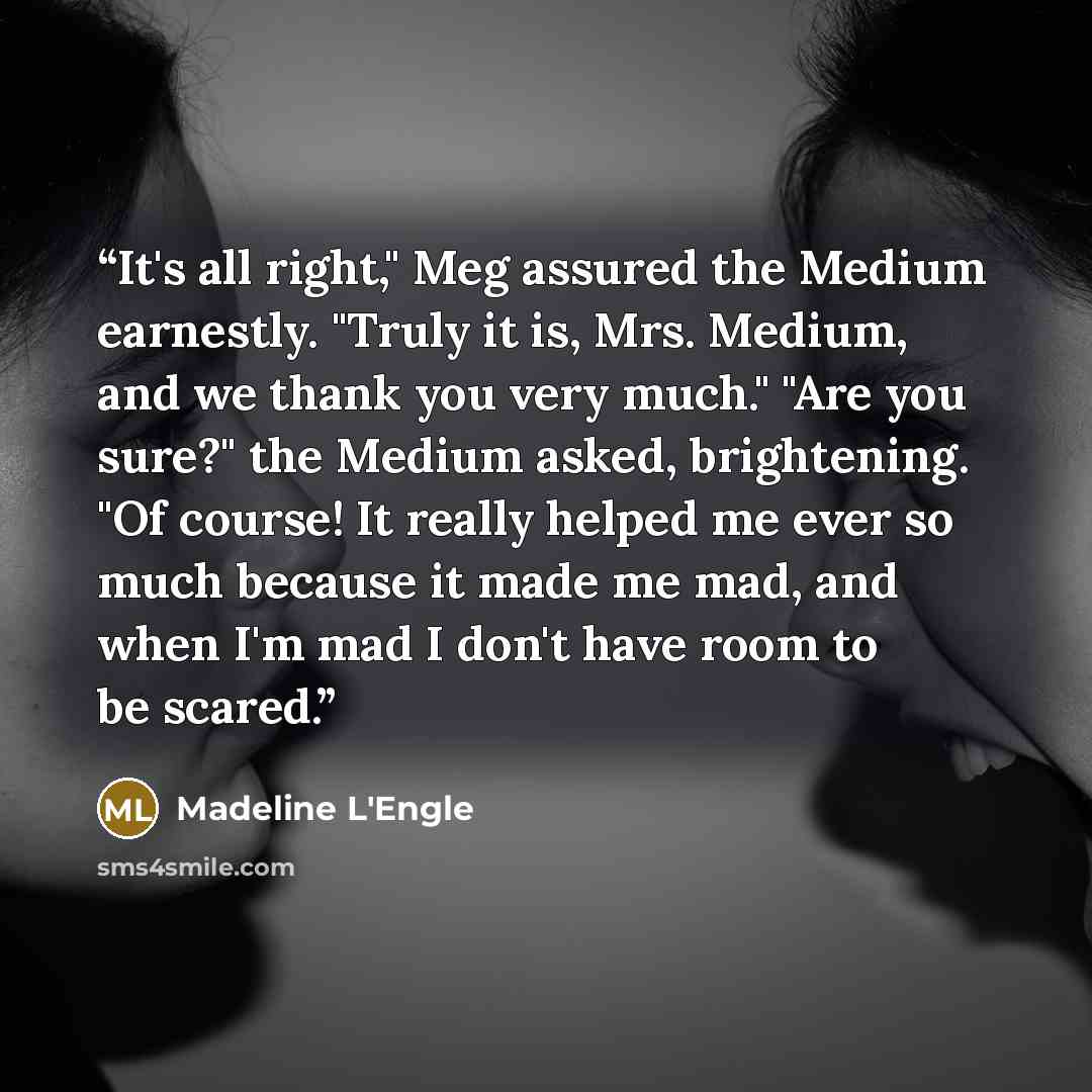 “It's all right," Meg assured the Medium earnestly. "Truly it is, Mrs. Medium, and we thank you very much." "Are you sure?" the Medium asked, brightening. "Of course! It really helped me ever so much because it made me mad, and when I'm mad I don't have room to be scared.” quote by Madeline L'engle