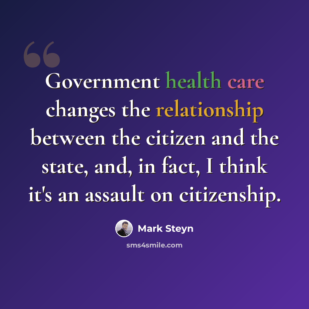 “Government health care changes the relationship between the citizen and the state, and, in fact, I think it's an assault on citizenship.” quote by Mark Steyn