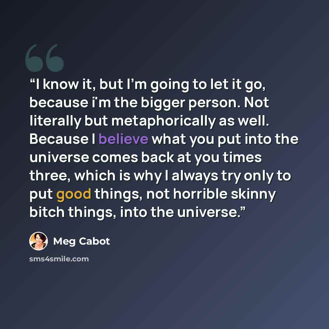“I know it, but I'm going to let it go, because i'm the bigger person. Not literally but metaphorically as well. Because I believe what you put into the universe comes back at you times three, which is why I always try only to put good things, not horrible skinny bitch things, into the universe.” quote by Meg Cabot