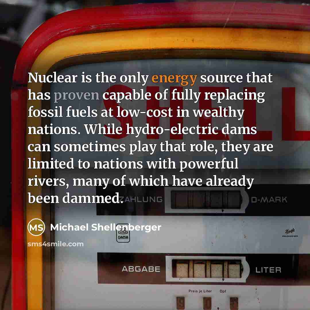 “Nuclear is the only energy source that has proven capable of fully replacing fossil fuels at low-cost in wealthy nations. While hydro-electric dams can sometimes play that role, they are limited to nations with powerful rivers, many of which have already been dammed.” quote by Michael Shellenberger