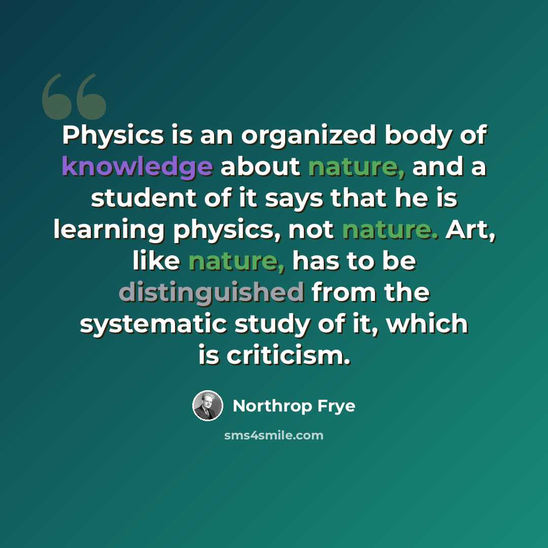 “Physics is an organized body of knowledge about nature, and a student of it says that he is learning physics, not nature. Art, like nature, has to be distinguished from the systematic study of it, which is criticism.” quote by Northrop Frye