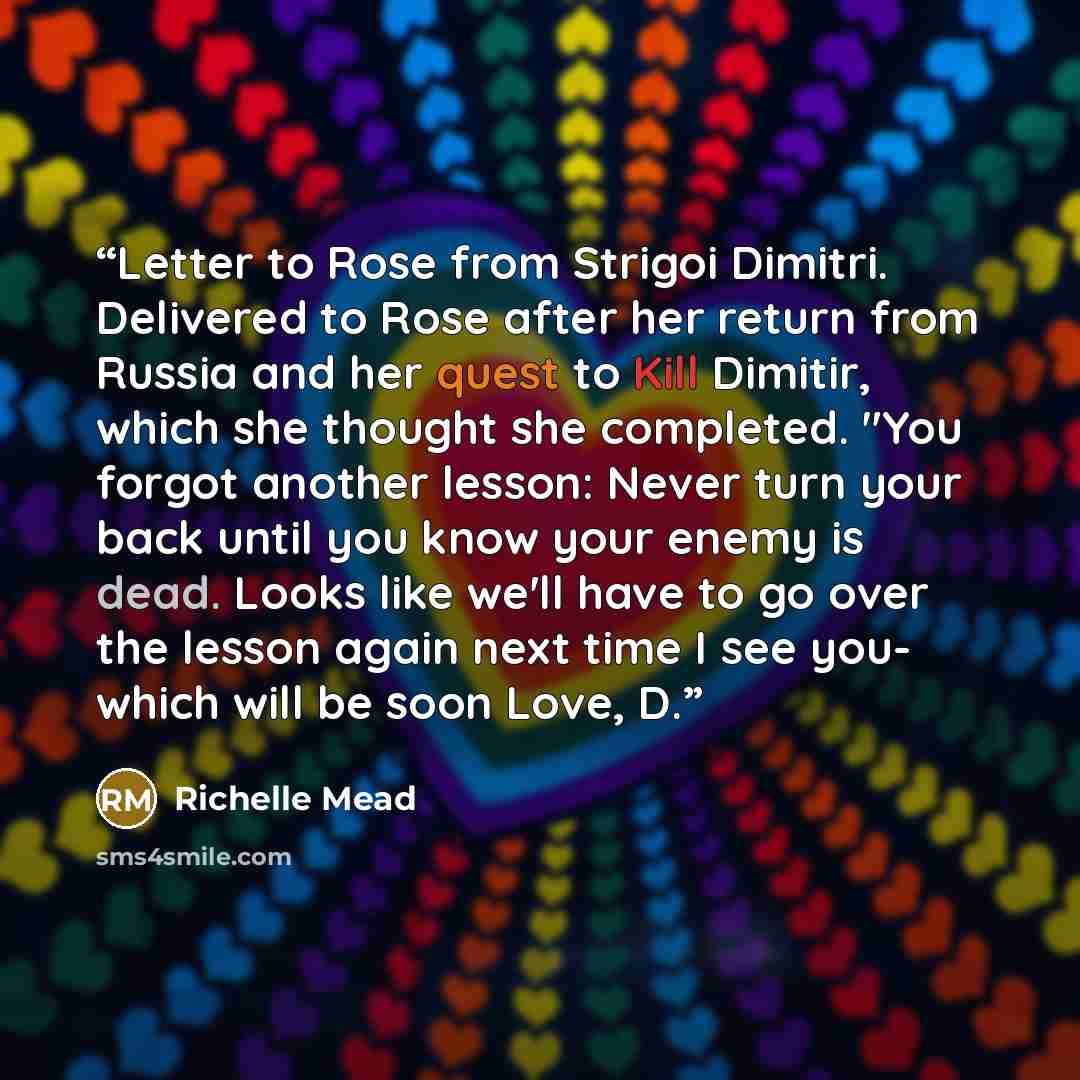 “Letter to Rose from Strigoi Dimitri. Delivered to Rose after her return from Russia and her quest to Kill Dimitir, which she thought she completed. "You forgot another lesson: Never turn your back until you know your enemy is dead. Looks like we'll have to go over the lesson again next time I see…” quote by Richelle Mead