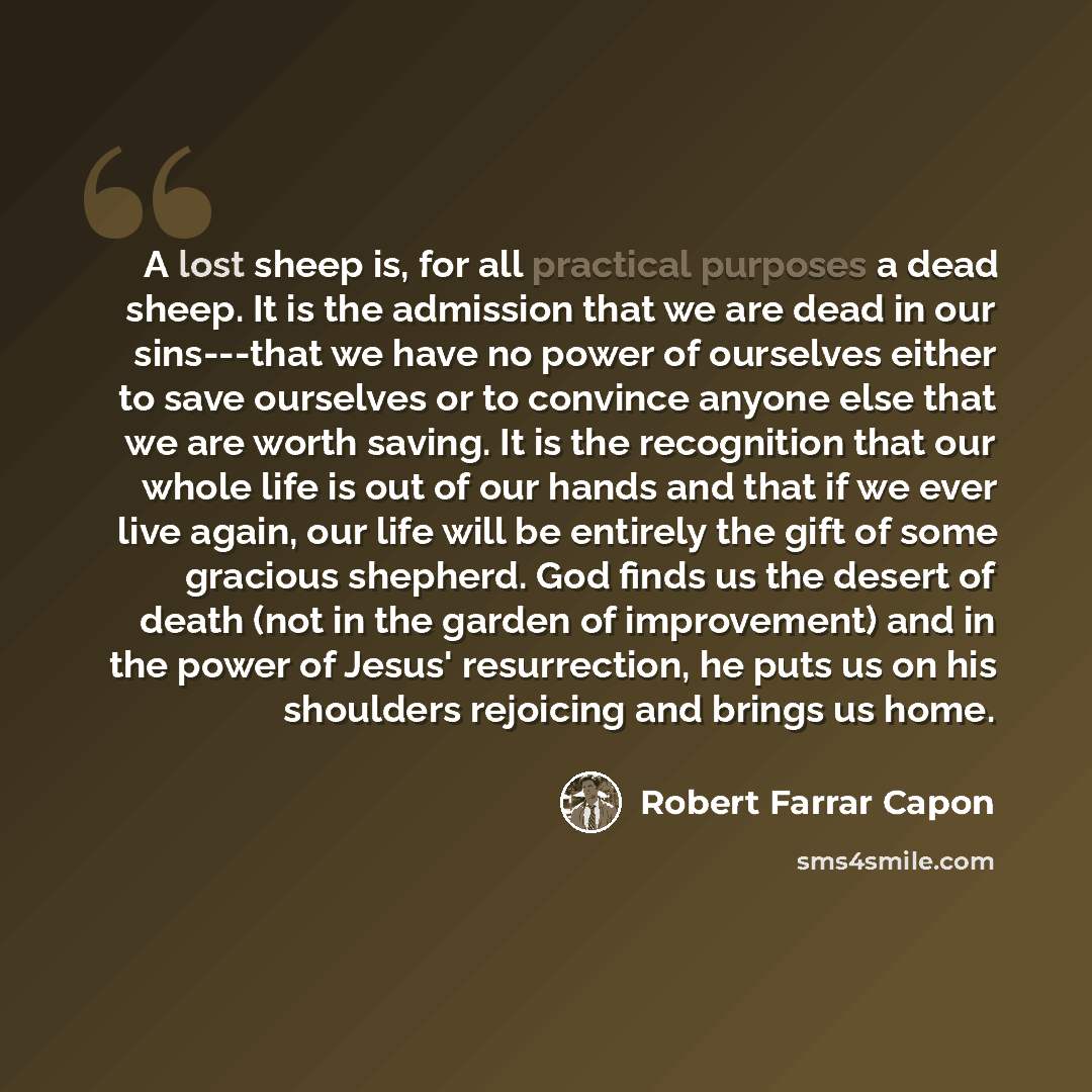 “A lost sheep is, for all practical purposes a dead sheep. It is the admission that we are dead in our sins---that we have no power of ourselves either to save ourselves or to convince anyone else that we are worth saving. It is the recognition that our whole life is out of our hands and that if we…” quote by Robert Farrar Capon