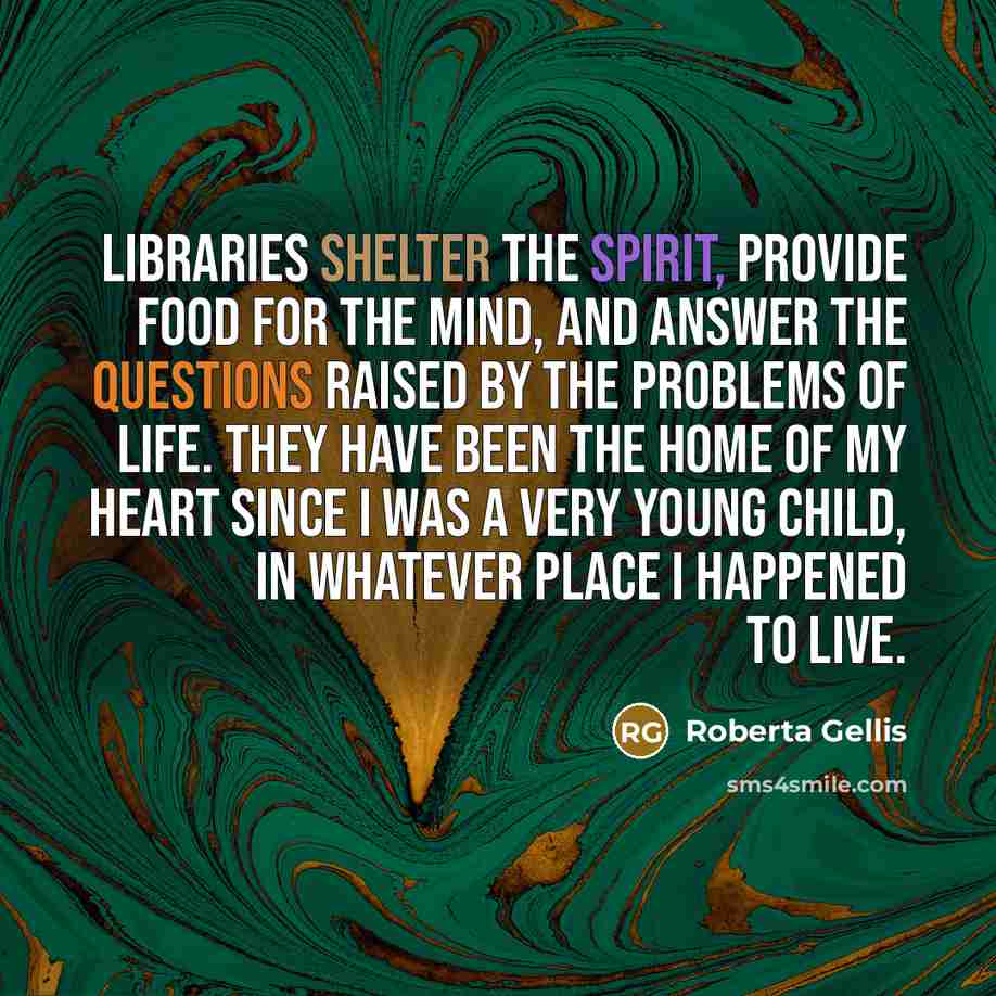 “Libraries shelter the spirit, provide food for the mind, and answer the questions raised by the problems of life. They have been the home of my heart since I was a very young child, in whatever place I happened to live.” quote by Roberta Gellis