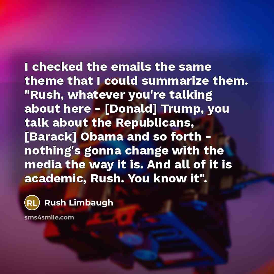 “I checked the emails the same theme that I could summarize them. "Rush, whatever you're talking about here - [Donald] Trump, you talk about the Republicans, [Barack] Obama and so forth - nothing's gonna change with the media the way it is. And all of it is academic, Rush. You know it".” quote by Rush Limbaugh