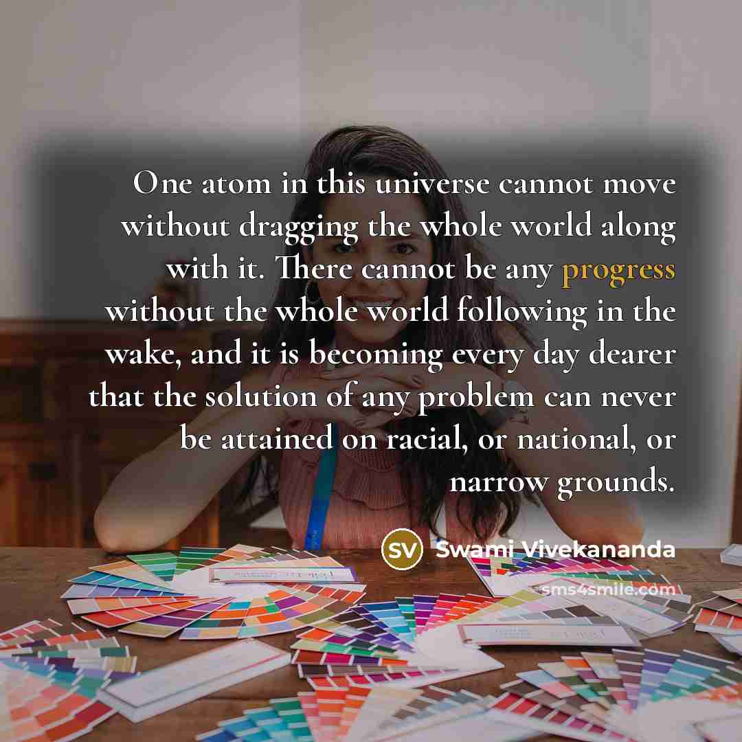 “One atom in this universe cannot move without dragging the whole world along with it. There cannot be any progress without the whole world following in the wake, and it is becoming every day dearer that the solution of any problem can never be attained on racial, or national, or narrow grounds.” quote by Swami Vivekananda