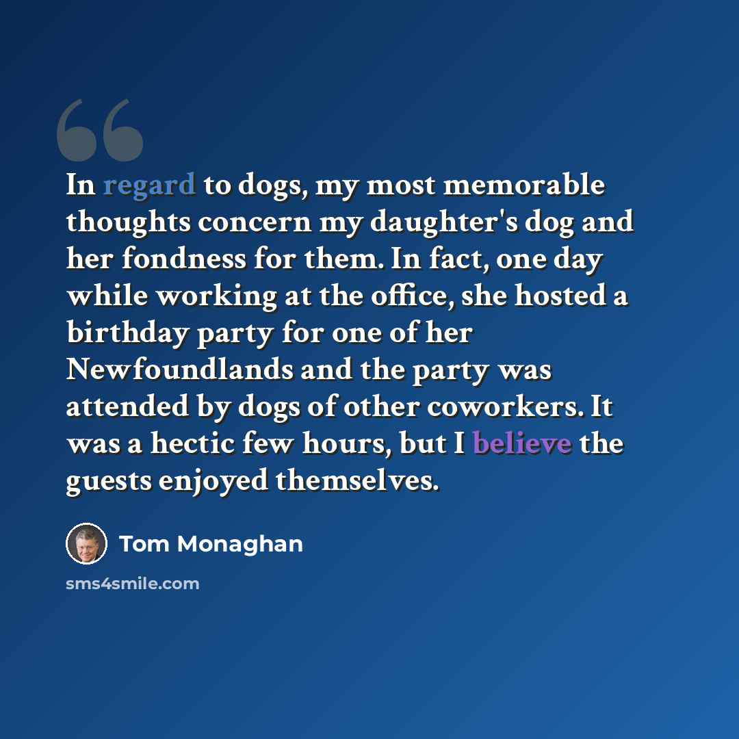 “In regard to dogs, my most memorable thoughts concern my daughter's dog and her fondness for them. In fact, one day while working at the office, she hosted a birthday party for one of her Newfoundlands and the party was attended by dogs of other coworkers. It was a hectic few hours, but I believe…” quote by Tom Monaghan