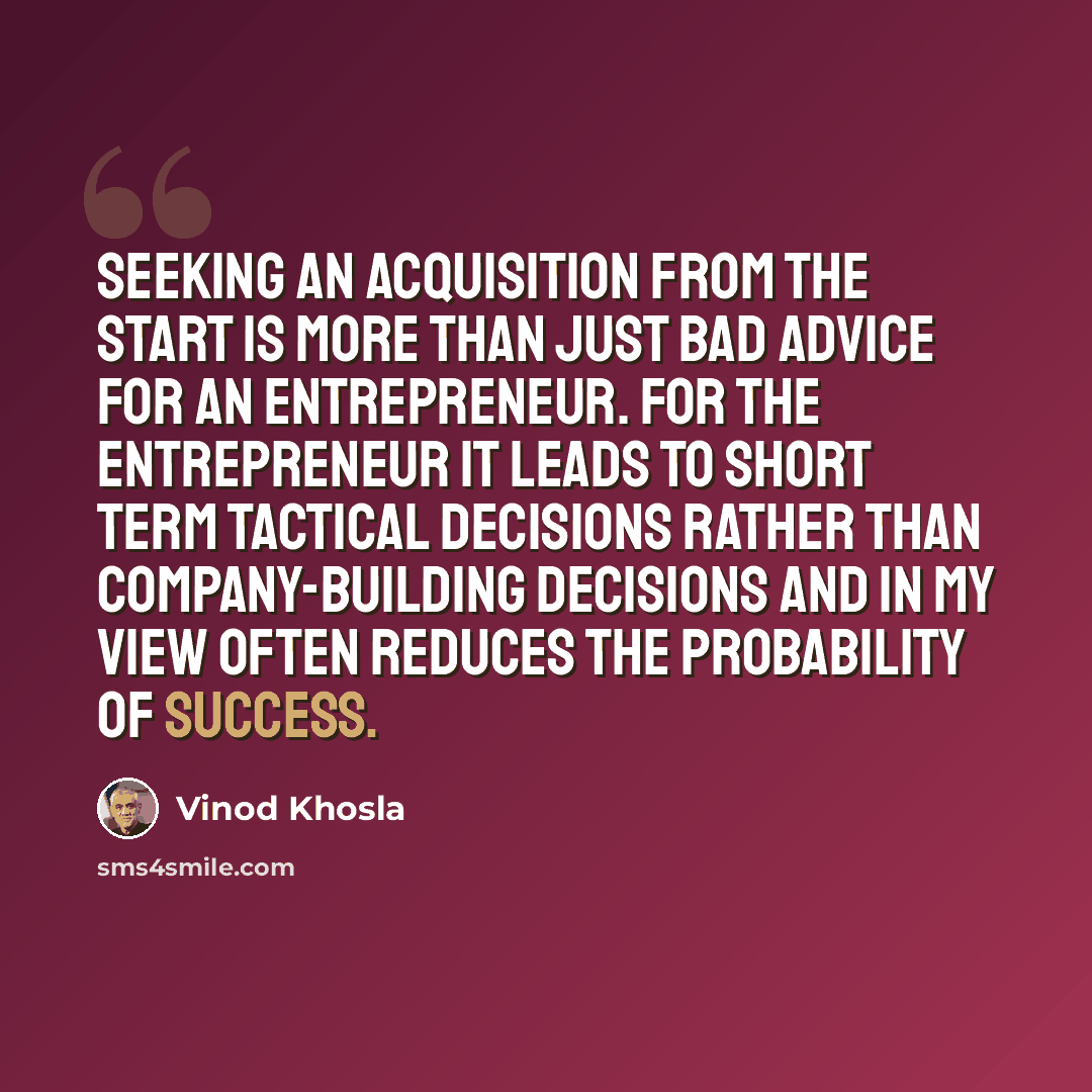 “Seeking an acquisition from the start is more than just bad advice for an entrepreneur. For the entrepreneur it leads to short term tactical decisions rather than company-building decisions and in my view often reduces the probability of success.” quote by Vinod Khosla