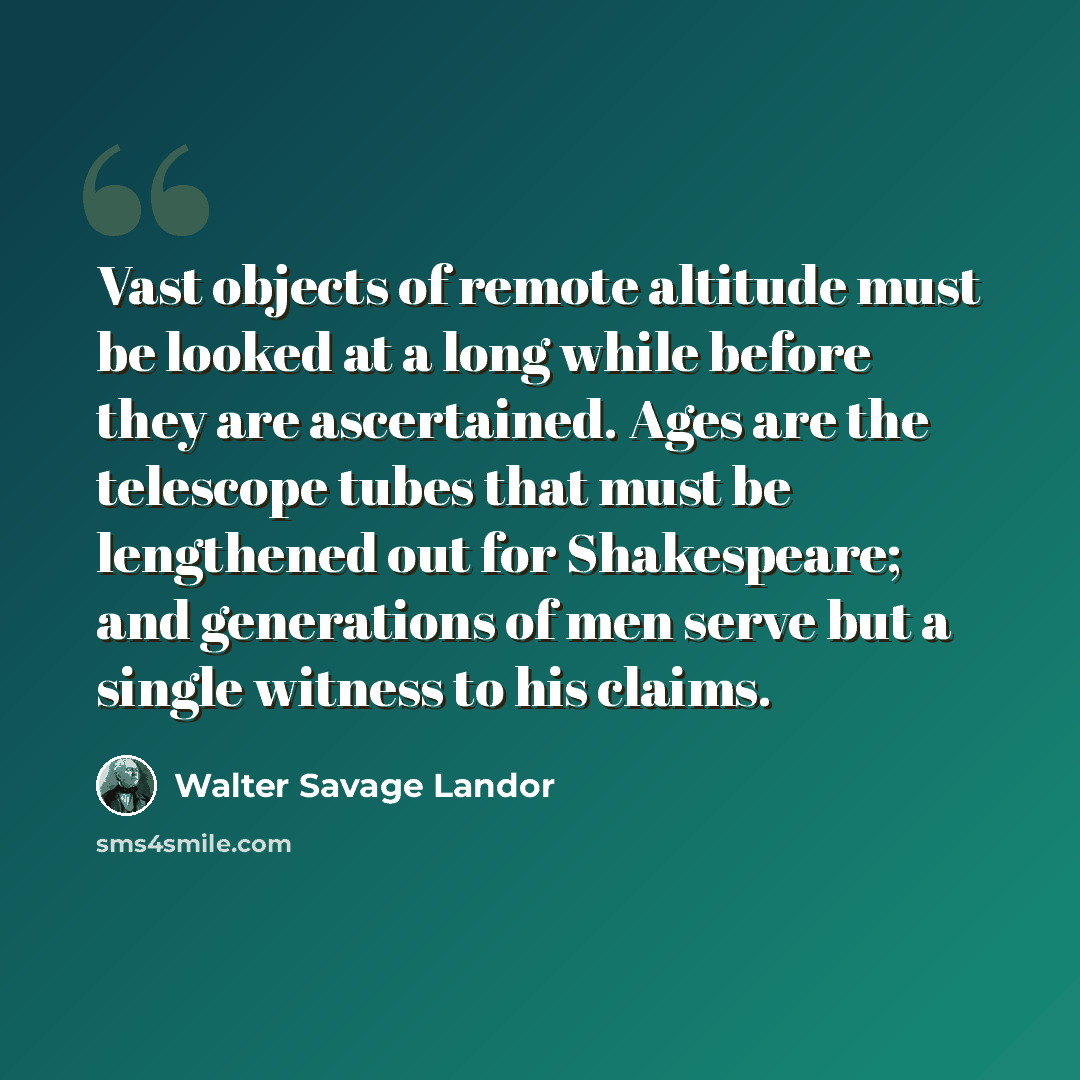 “Vast objects of remote altitude must be looked at a long while before they are ascertained. Ages are the telescope tubes that must be lengthened out for Shakespeare; and generations of men serve but a single witness to his claims.” quote by Walter Savage Landor