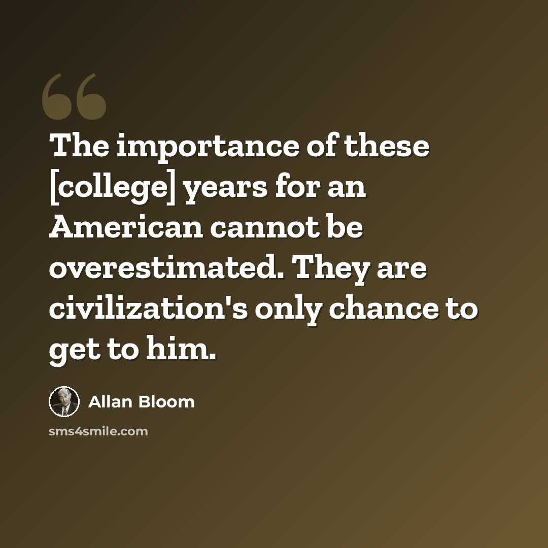 “The importance of these [college] years for an American cannot be overestimated. They are civilization's only chance to get to him.” quote by Allan Bloom