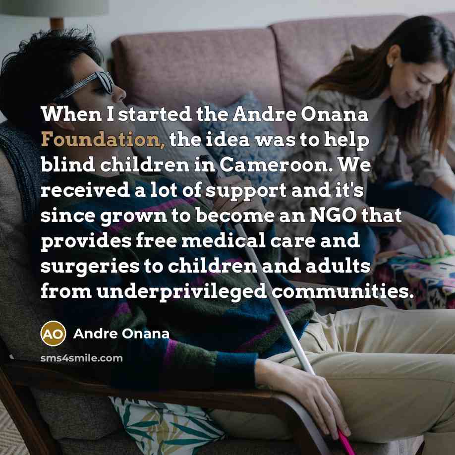 “When I started the Andre Onana Foundation, the idea was to help blind children in Cameroon. We received a lot of support and it's since grown to become an NGO that provides free medical care and surgeries to children and adults from underprivileged communities.” quote by Andre Onana