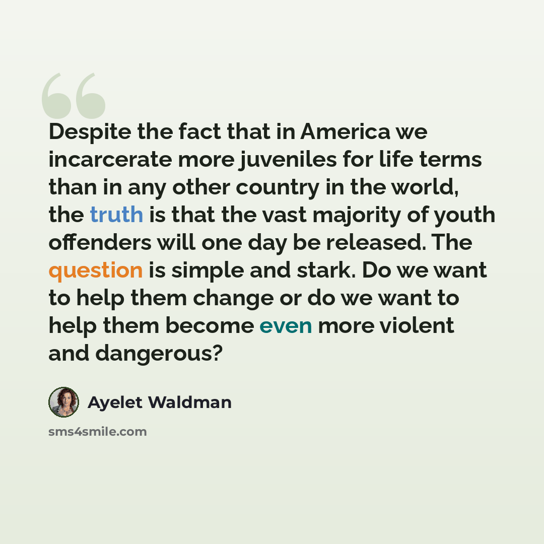 “Despite the fact that in America we incarcerate more juveniles for life terms than in any other country in the world, the truth is that the vast majority of youth offenders will one day be released. The question is simple and stark. Do we want to help them change or do we want to help them become…” quote by Ayelet Waldman