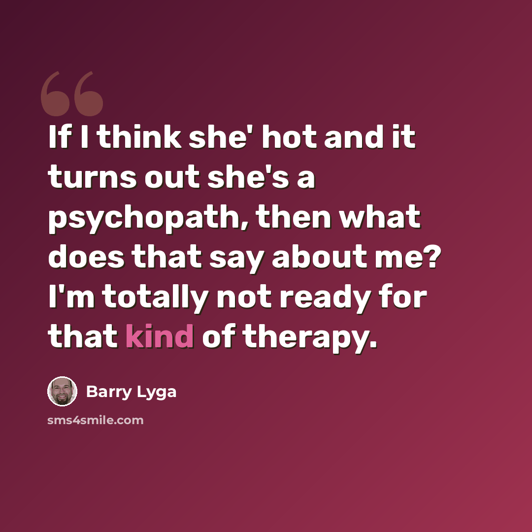 “If I think she' hot and it turns out she's a psychopath, then what does that say about me? I'm totally not ready for that kind of therapy.” quote by Barry Lyga